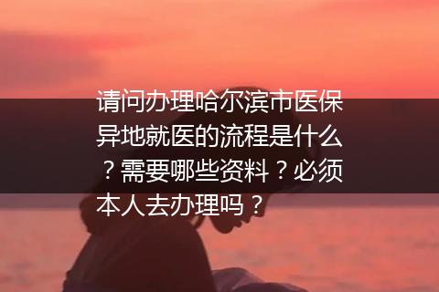 请问办理哈尔滨市医保异地就医的流程是什么？需要哪些资料？必须本人去办理吗？