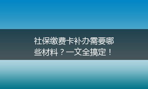社保缴费卡补办需要哪些材料？一文全搞定！
