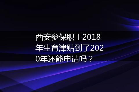 西安参保职工2018年生育津贴到了2020年还能申请吗？