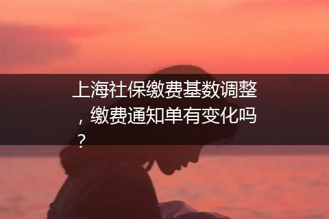 上海社保缴费基数调整，缴费通知单有变化吗？
