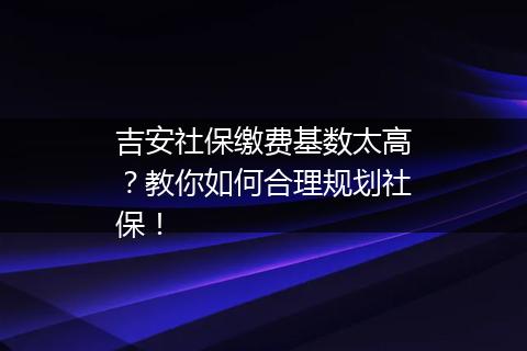 吉安社保缴费基数太高？教你如何合理规划社保！