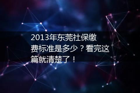 2013年东莞社保缴费标准是多少？看完这篇就清楚了！