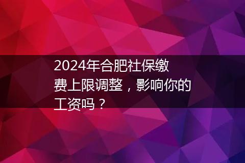 2024年合肥社保缴费上限调整，影响你的工资吗？