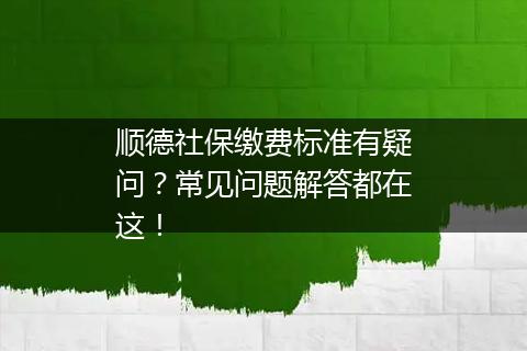 顺德社保缴费标准有疑问？常见问题解答都在这！
