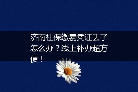 济南社保缴费凭证丢了怎么办？线上补办超方便！
