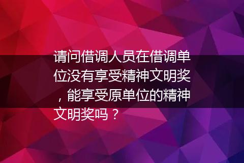 请问借调人员在借调单位没有享受精神文明奖，能享受原单位的精神文明奖吗？