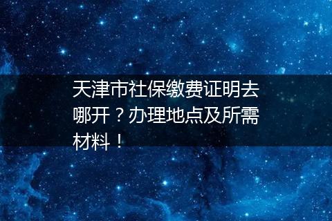 天津市社保缴费证明去哪开？办理地点及所需材料！