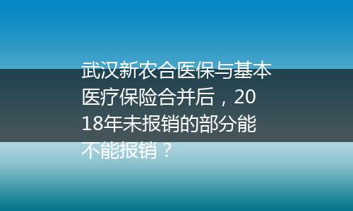 武汉新农合医保与基本医疗保险合并后，2018年未报销的部分能不能报销？