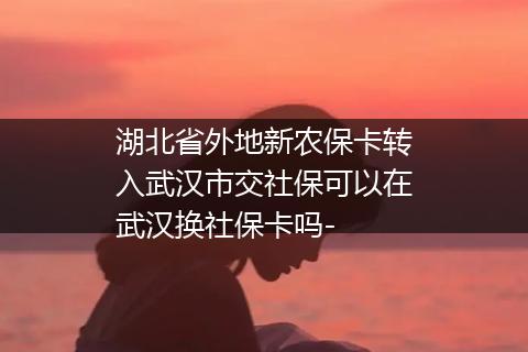 湖北省外地新农保卡转入武汉市交社保可以在武汉换社保卡吗-