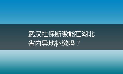 武汉社保断缴能在湖北省内异地补缴吗？