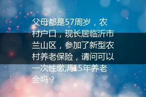 父母都是57周岁，农村户口，现长居临沂市兰山区，参加了新型农村养老保险，请问可以一次性缴满15年养老金吗？