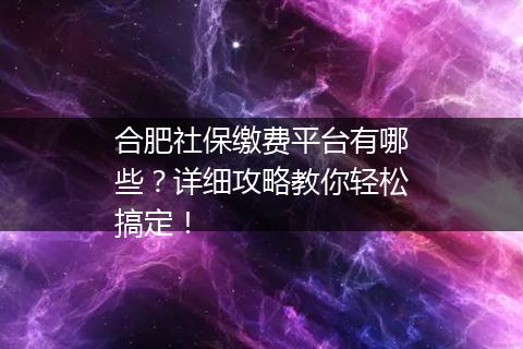 合肥社保缴费平台有哪些？详细攻略教你轻松搞定！
