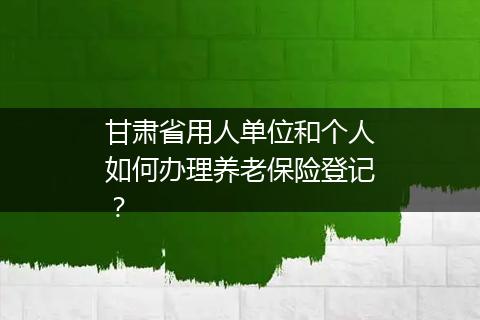 甘肃省用人单位和个人如何办理养老保险登记？