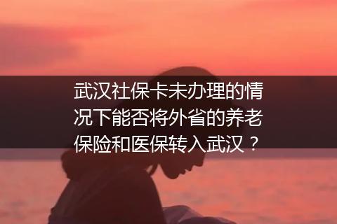 武汉社保卡未办理的情况下能否将外省的养老保险和医保转入武汉？