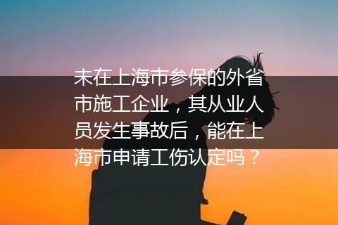 未在上海市参保的外省市施工企业，其从业人员发生事故后，能在上海市申请工伤认定吗？