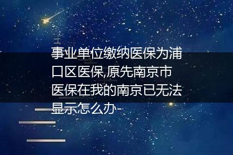 事业单位缴纳医保为浦口区医保,原先南京市医保在我的南京已无法显示怎么办-
