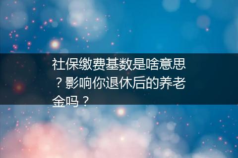 社保缴费基数是啥意思？影响你退休后的养老金吗？
