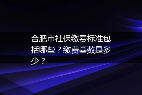 合肥市社保缴费标准包括哪些？缴费基数是多少？