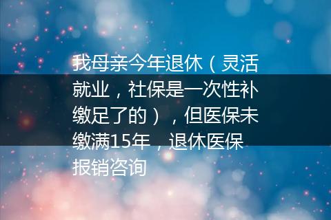 我母亲今年退休（灵活就业，社保是一次性补缴足了的），但医保未缴满15年，退休医保报销咨询