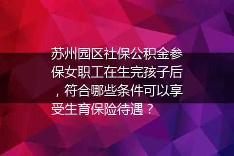 苏州园区社保公积金参保女职工在生完孩子后，符合哪些条件可以享受生育保险待遇？