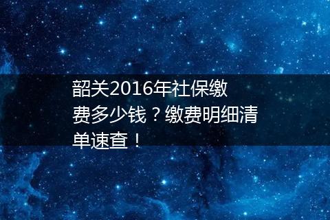 韶关2016年社保缴费多少钱？缴费明细清单速查！