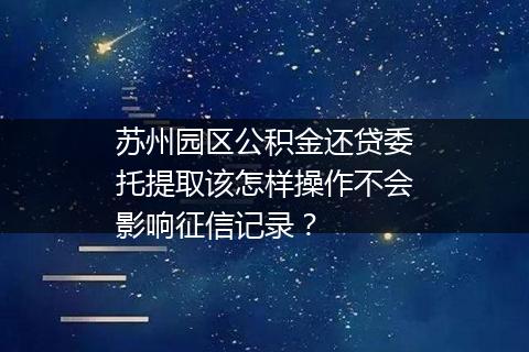 苏州园区公积金还贷委托提取该怎样操作不会影响征信记录？