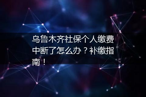 乌鲁木齐社保个人缴费中断了怎么办？补缴指南！