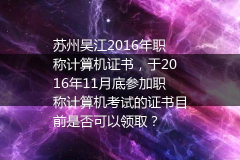 苏州吴江2016年职称计算机证书，于2016年11月底参加职称计算机考试的证书目前是否可以领取？