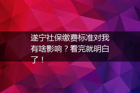 遂宁社保缴费标准对我有啥影响？看完就明白了！