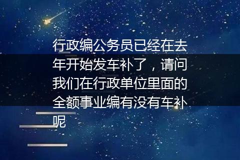 行政编公务员已经在去年开始发车补了，请问我们在行政单位里面的全额事业编有没有车补呢