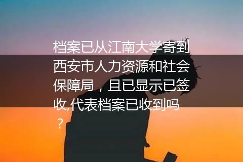 档案已从江南大学寄到西安市人力资源和社会保障局，且已显示已签收,代表档案已收到吗？