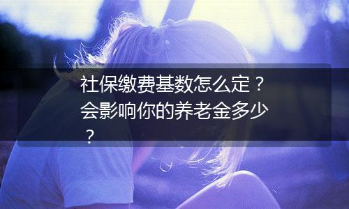 社保缴费基数怎么定？会影响你的养老金多少？