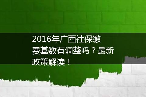2016年广西社保缴费基数有调整吗？最新政策解读！