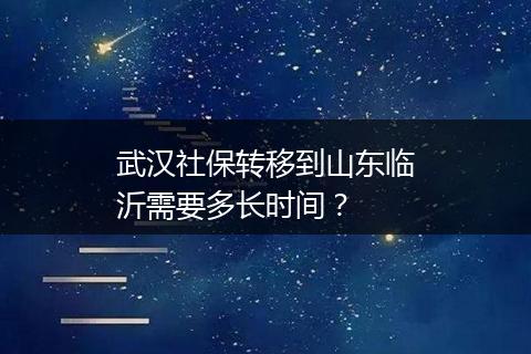 武汉社保转移到山东临沂需要多长时间？
