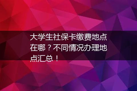 大学生社保卡缴费地点在哪？不同情况办理地点汇总！