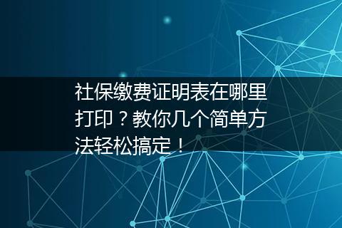 社保缴费证明表在哪里打印？教你几个简单方法轻松搞定！
