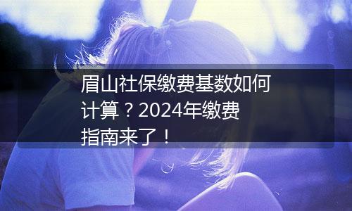 眉山社保缴费基数如何计算？2024年缴费指南来了！