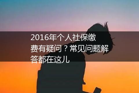 2016年个人社保缴费有疑问？常见问题解答都在这儿