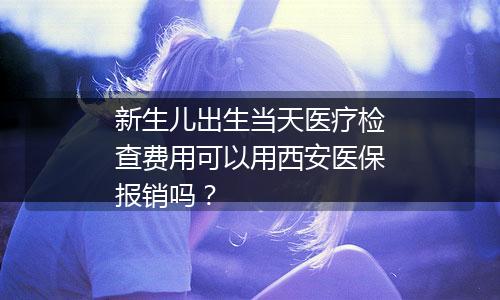 新生儿出生当天医疗检查费用可以用西安医保报销吗？