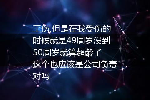 工伤,但是在我受伤的时候就是49周岁没到50周岁就算超龄了-这个也应该是公司负责对吗