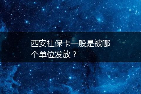 西安社保卡一般是被哪个单位发放？