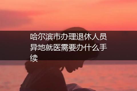 哈尔滨市办理退休人员异地就医需要办什么手续