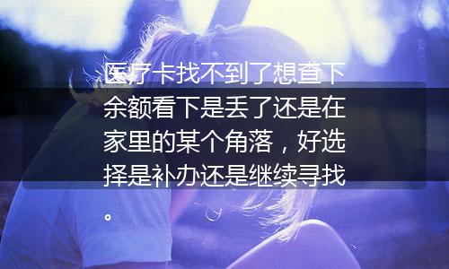 医疗卡找不到了想查下余额看下是丢了还是在家里的某个角落，好选择是补办还是继续寻找。