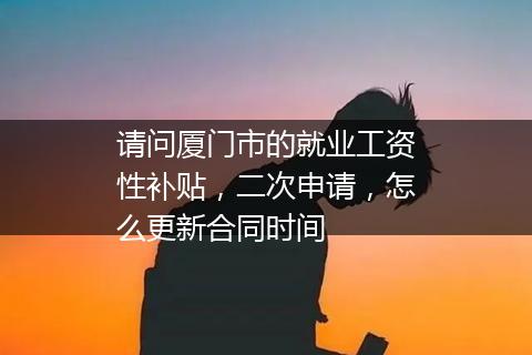 请问厦门市的就业工资性补贴，二次申请，怎么更新合同时间