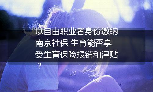 以自由职业者身份缴纳南京社保,生育能否享受生育保险报销和津贴？
