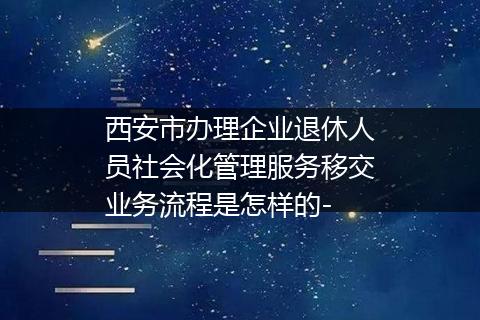 西安市办理企业退休人员社会化管理服务移交业务流程是怎样的-
