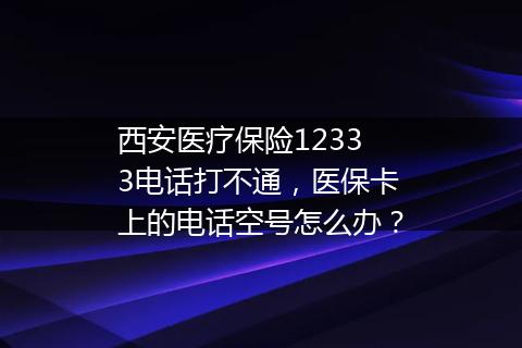 西安医疗保险12333电话打不通，医保卡上的电话空号怎么办？