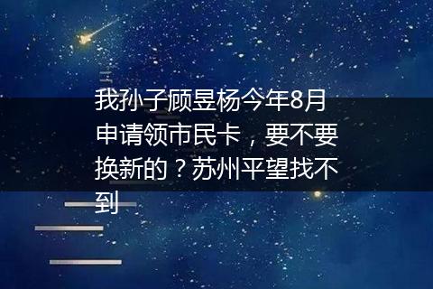 我孙子顾昱杨今年8月申请领市民卡，要不要换新的？苏州平望找不到