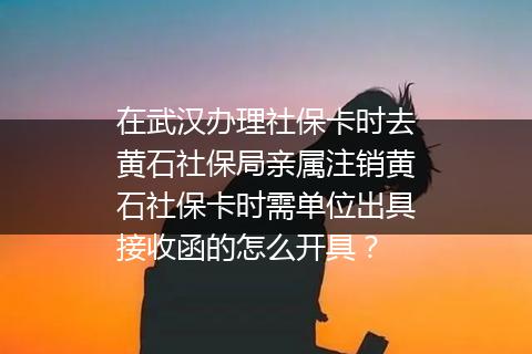 在武汉办理社保卡时去黄石社保局亲属注销黄石社保卡时需单位出具接收函的怎么开具？