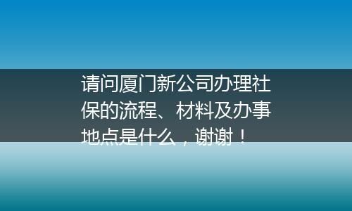 请问厦门新公司办理社保的流程、材料及办事地点是什么，谢谢！